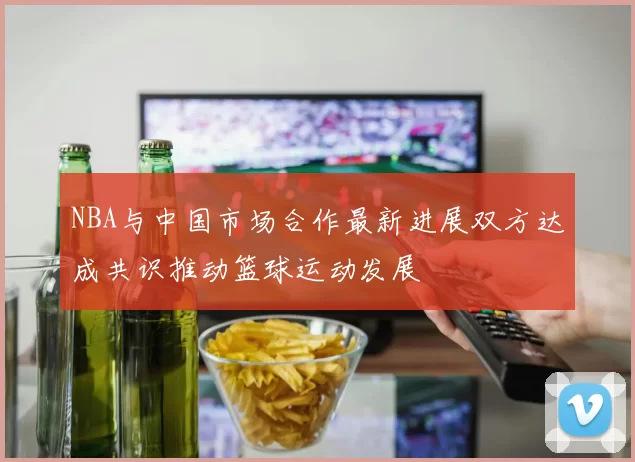 NBA与中国市场合作最新进展双方达成共识推动篮球运动发展