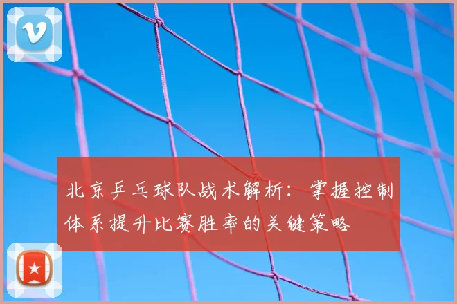 北京乒乓球队战术解析:掌握控制体系提升比赛胜率的关键策略