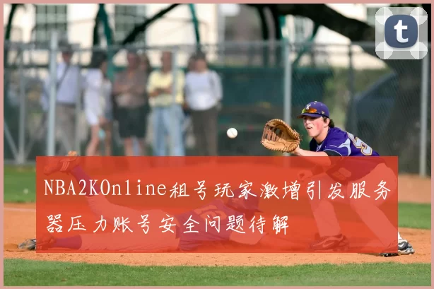 NBA2KOnline租号玩家激增引发服务器压力账号安全问题待解