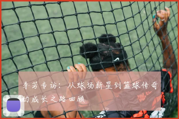李芳专访:从球场新星到篮球传奇的成长之路回顾