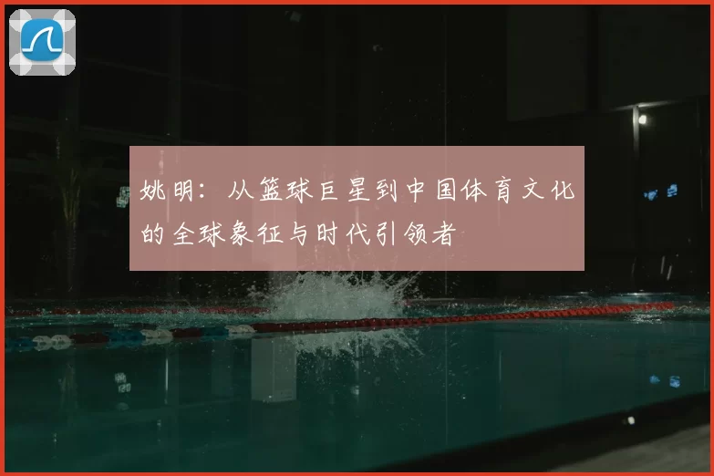 姚明：从篮球巨星到中国体育文化的全球象征与时代引领者