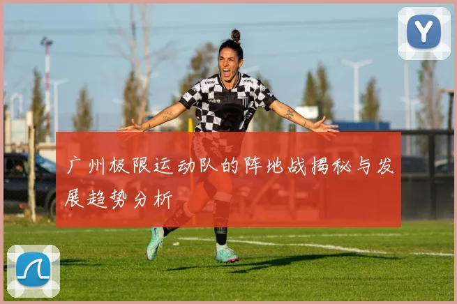 广州极限运动队的阵地战揭秘与发展趋势分析