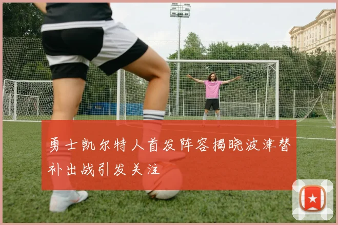 勇士凯尔特人首发阵容揭晓波津替补出战引发关注