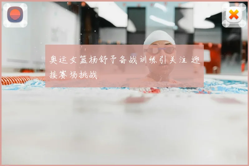 奥运女篮杨舒予备战训练引关注 迎接赛场挑战