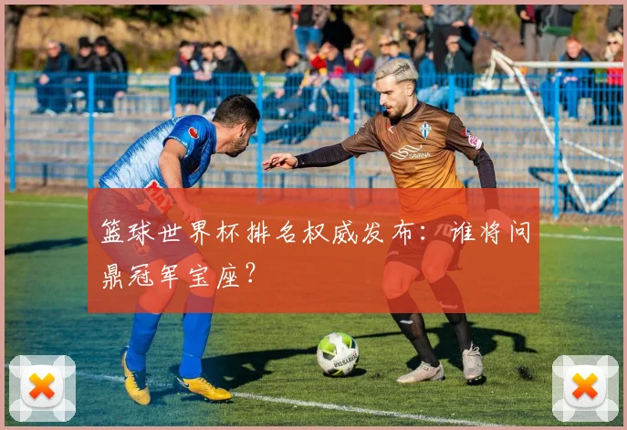 篮球世界杯排名权威发布：谁将问鼎冠军宝座？