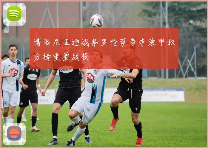博洛尼亚迎战弗罗伦萨争夺意甲积分榜重要战役